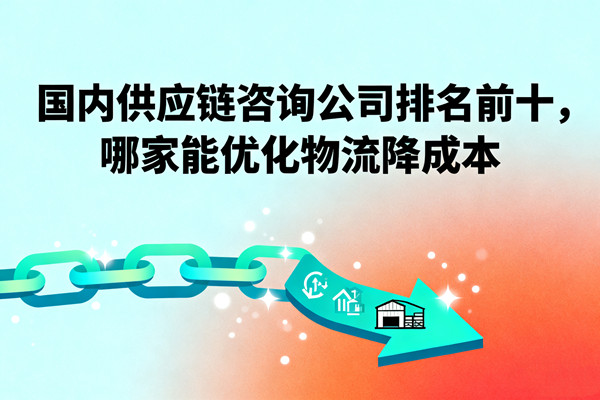 國內(nèi)供應(yīng)鏈咨詢公司排名前十，哪家能優(yōu)化物流降成本？